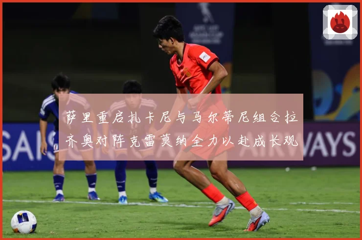 萨里重启扎卡尼与马尔蒂尼组合拉齐奥对阵克雷莫纳全力以赴成长观察