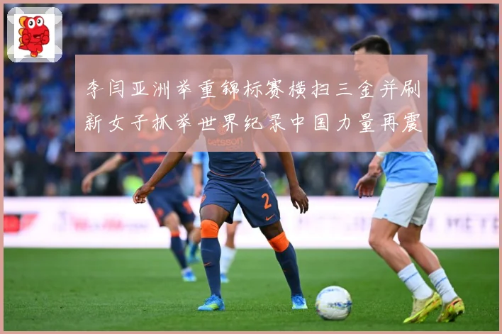 李闫亚洲举重锦标赛横扫三金并刷新女子抓举世界纪录中国力量再震成长观察