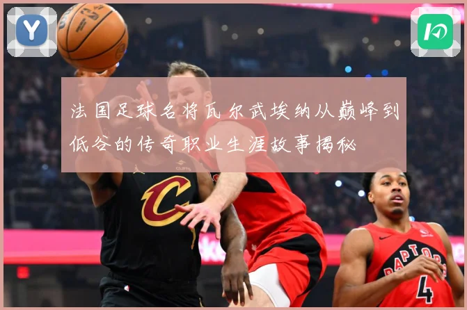 法国足球名将瓦尔武埃纳从巅峰到低谷的传奇职业生涯故事揭秘
