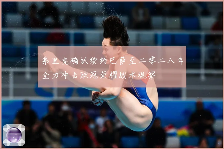 弗里克确认续约巴萨至二零二八年全力冲击欧冠荣耀战术观察