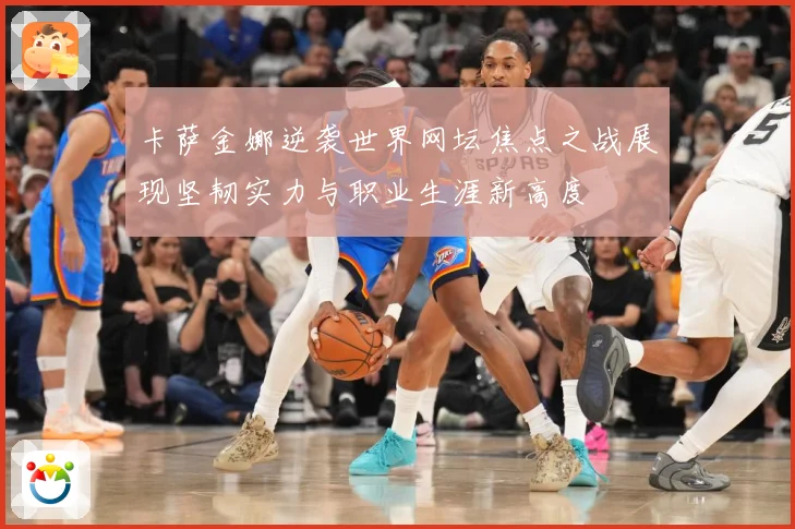 卡萨金娜逆袭世界网坛焦点之战展现坚韧实力与职业生涯新高度