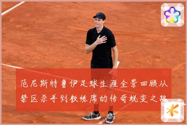 范尼斯特鲁伊足球生涯全景回顾从禁区杀手到教练席的传奇蜕变之路