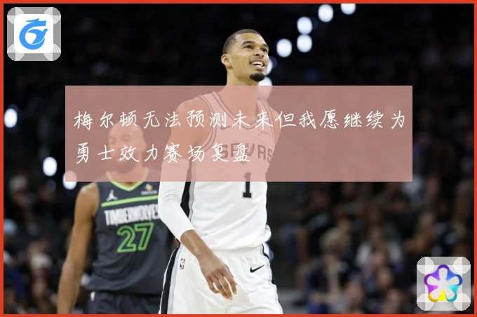 梅尔顿无法预测未来但我愿继续为勇士效力赛场复盘