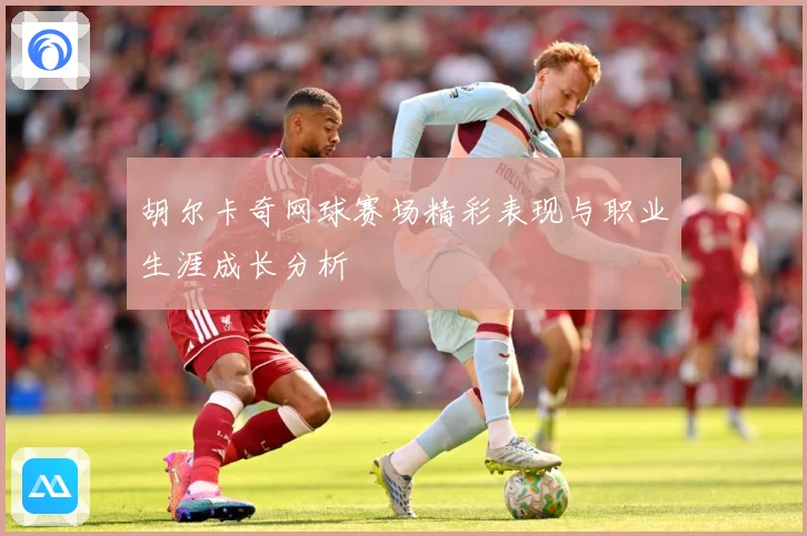 胡尔卡奇网球赛场精彩表现与职业生涯成长分析