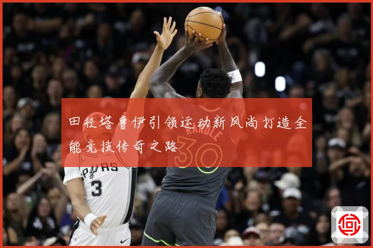 田径塔鲁伊引领运动新风尚打造全能竞技传奇之路