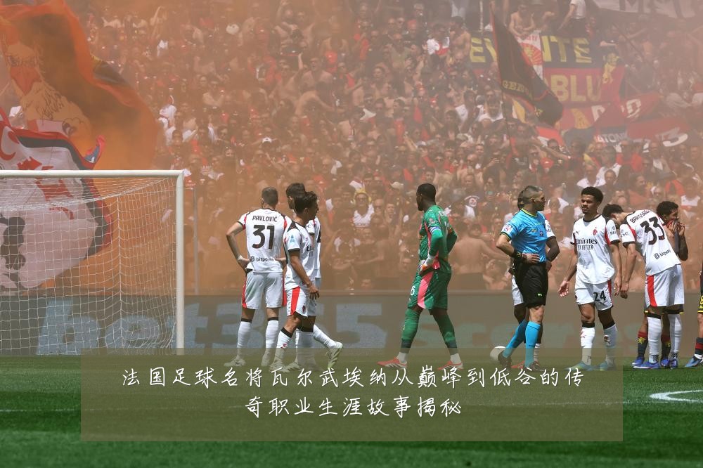 法国足球名将瓦尔武埃纳从巅峰到低谷的传奇职业生涯故事揭秘