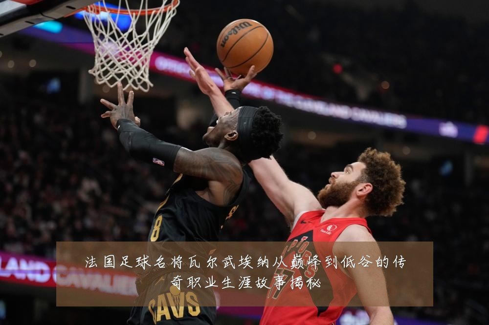 法国足球名将瓦尔武埃纳从巅峰到低谷的传奇职业生涯故事揭秘